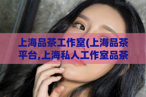 上海品茶工作室(上海品茶平台,上海私人工作室品茶)