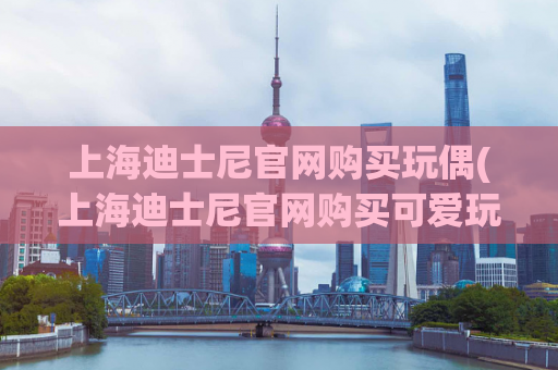 上海迪士尼官网购买玩偶(上海迪士尼官网购买可爱玩偶，快来选购！)