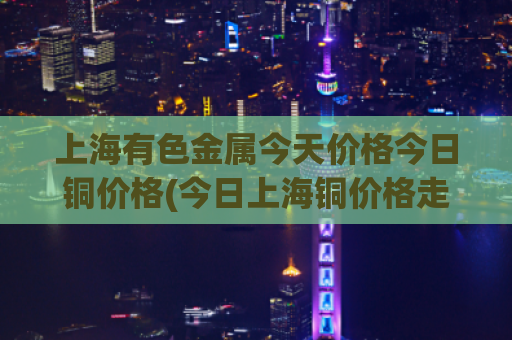 上海有色金属今天价格今日铜价格(今日上海铜价格走势)