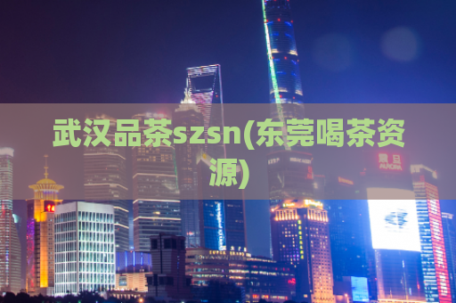 武汉品茶szsn(东莞喝茶资源)