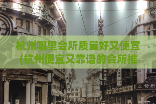 杭州哪里会所质量好又便宜(杭州便宜又靠谱的会所推荐)
