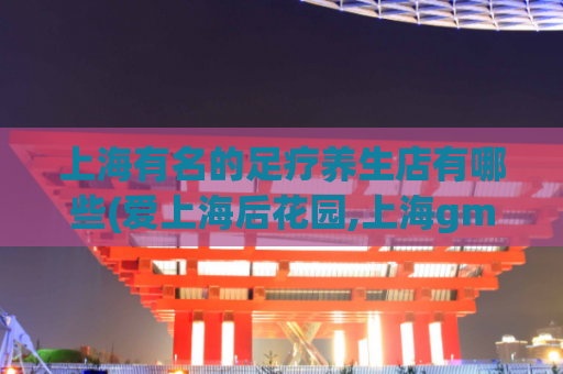 上海有名的足疗养生店有哪些(爱上海后花园,上海gm论坛)