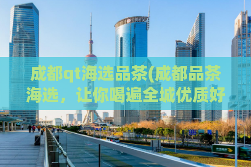 成都qt海选品茶(成都品茶海选，让你喝遍全城优质好茶！)