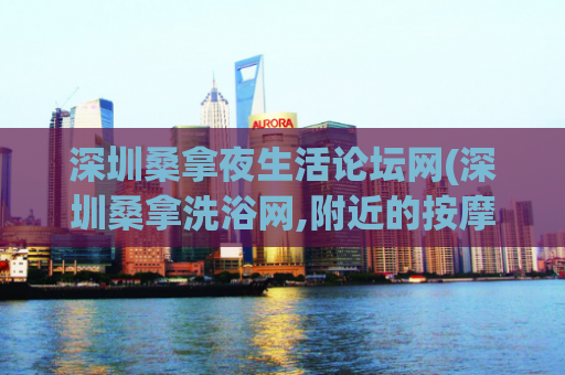 深圳桑拿夜生活论坛网(深圳桑拿洗浴网,附近的按摩养生休闲娱乐)