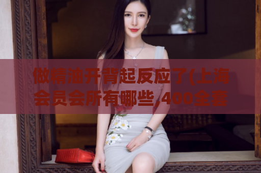 做精油开背起反应了(上海会员会所有哪些,400全套2小时是真的不)