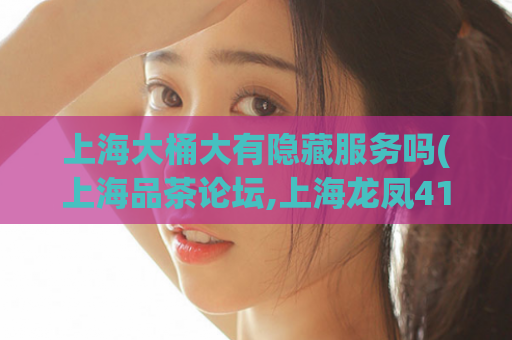 上海大桶大有隐藏服务吗(上海品茶论坛,上海龙凤419)