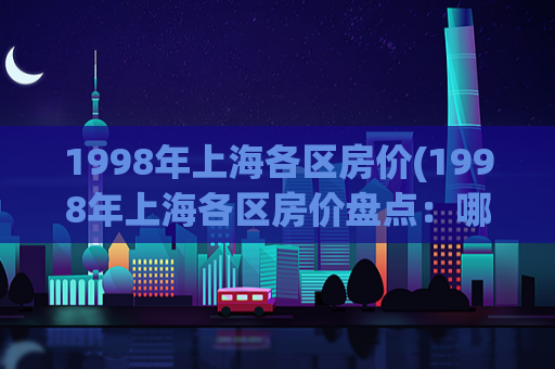 1998年上海各区房价(1998年上海各区房价盘点：哪些地区涨幅最大？)