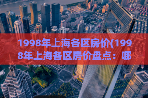 1998年上海各区房价(1998年上海各区房价盘点：哪些地区涨幅最大？)