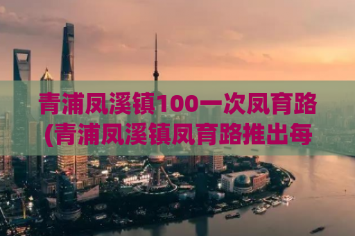 青浦凤溪镇100一次凤育路(青浦凤溪镇凤育路推出每百元一次服务)