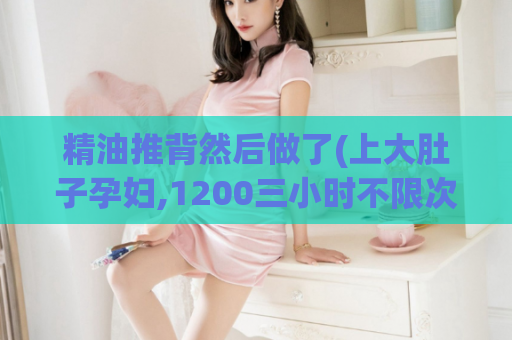 精油推背然后做了(上大肚子孕妇,1200三小时不限次数贵不贵)