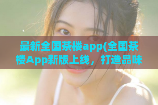 最新全国茶楼app(全国茶楼App新版上线，打造品味生活新感受！)