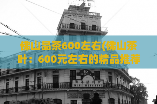 佛山品茶600左右(佛山茶叶：600元左右的精品推荐)