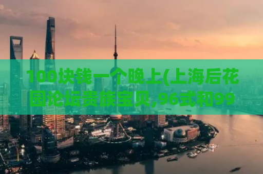 100块钱一个晚上(上海后花园论坛贵族宝贝,96式和99式哪个好)
