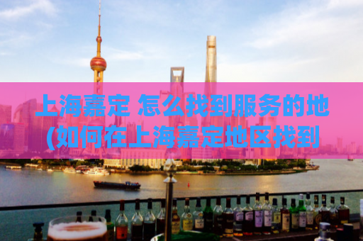 上海嘉定 怎么找到服务的地(如何在上海嘉定地区找到优质的服务？)