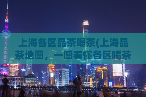 上海各区品茶喝茶(上海品茶地图，一图看懂各区喝茶好去处)
