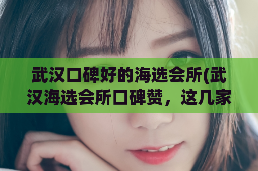 武汉口碑好的海选会所(武汉海选会所口碑赞，这几家必玩！)