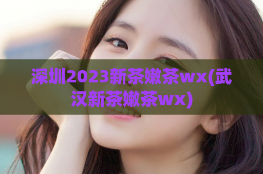 深圳2023新茶嫩茶wx(武汉新茶嫩茶wx)