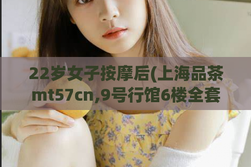 22岁女子按摩后(上海品茶mt57cn,9号行馆6楼全套要多少钱)