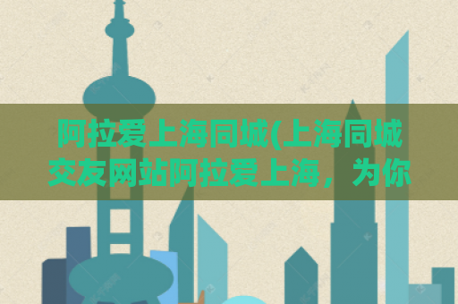 阿拉爱上海同城(上海同城交友网站阿拉爱上海，为你推荐精准好友—精简版)