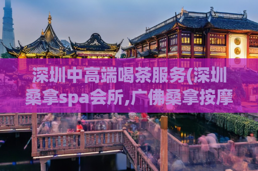 深圳中高端喝茶服务(深圳桑拿spa会所,广佛桑拿按摩全套网)