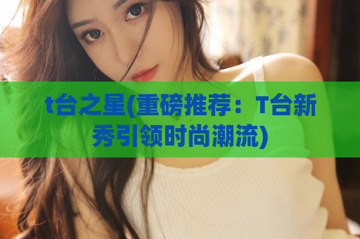 t台之星(重磅推荐：T台新秀引领时尚潮流)
