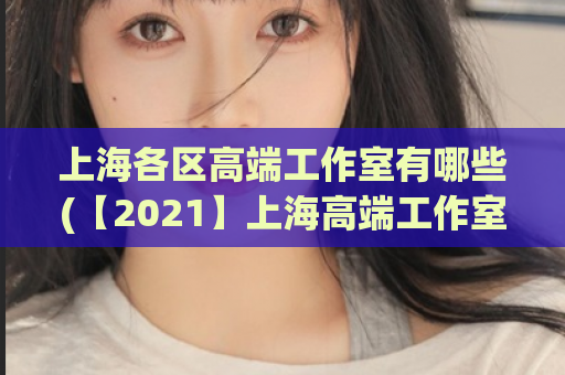 上海各区高端工作室有哪些(【2021】上海高端工作室大全及详细介绍)