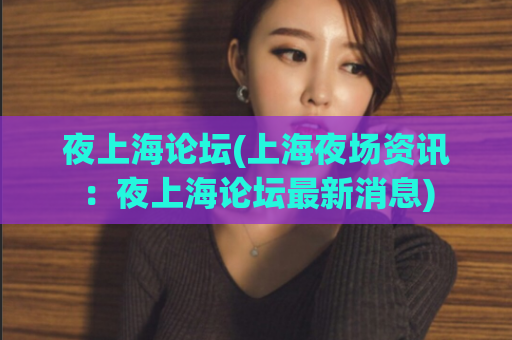 夜上海论坛(上海夜场资讯：夜上海论坛最新消息)