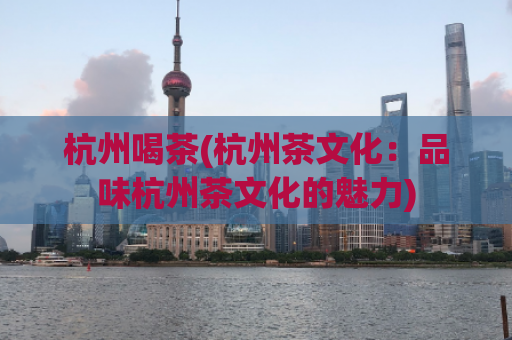 杭州喝茶(杭州茶文化：品味杭州茶文化的魅力)