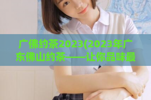 广佛约茶2023(2023年广东佛山约茶——让你品味最正宗的茶文化)