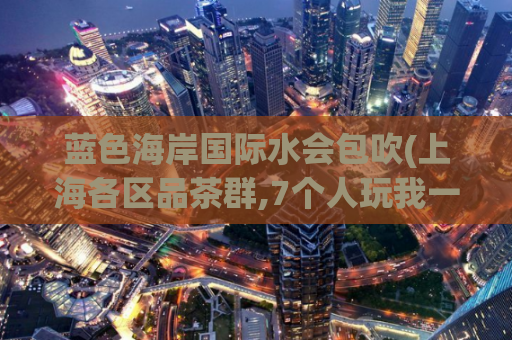 蓝色海岸国际水会包吹(上海各区品茶群,7个人玩我一个)