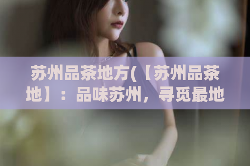 苏州品茶地方(【苏州品茶地】：品味苏州，寻觅最地道的品茶之所)