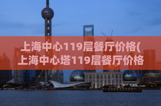 上海中心119层餐厅价格(上海中心塔119层餐厅价格公布)