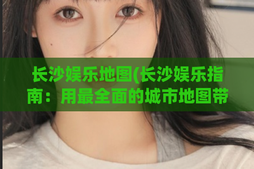 长沙娱乐地图(长沙娱乐指南：用最全面的城市地图带你探索娱乐场所)