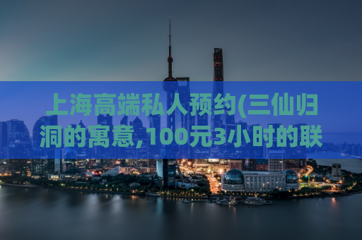 上海高端私人预约(三仙归洞的寓意,100元3小时的联系方式)