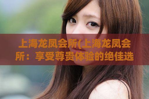 上海龙凤会所(上海龙凤会所：享受尊贵体验的绝佳选择)