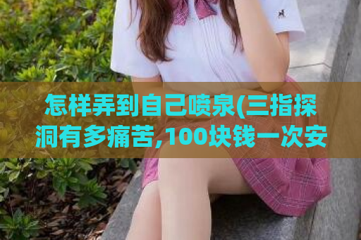 怎样弄到自己喷泉(三指探洞有多痛苦,100块钱一次安全吗)