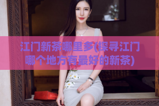 江门新茶哪里多(探寻江门哪个地方有最好的新茶)