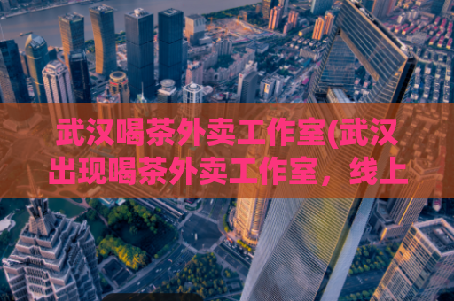 武汉喝茶外卖工作室(武汉出现喝茶外卖工作室，线上线下经营创新)
