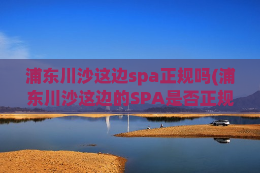 浦东川沙这边spa正规吗(浦东川沙这边的SPA是否正规经营？)