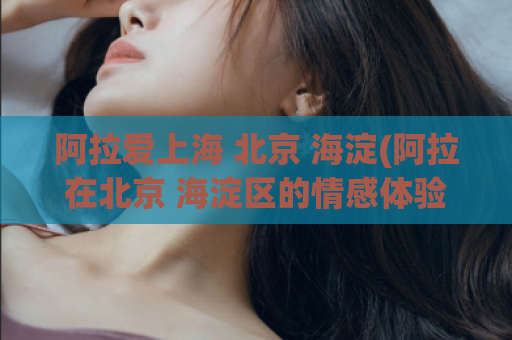 阿拉爱上海 北京 海淀(阿拉在北京 海淀区的情感体验)