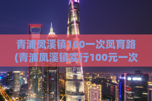 青浦凤溪镇100一次凤育路(青浦凤溪镇实行100元一次的凤育路费用措施 )