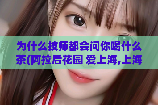为什么技师都会问你喝什么茶(阿拉后花园 爱上海,上海魔都品茶网)