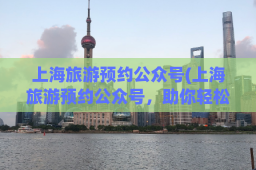 上海旅游预约公众号(上海旅游预约公众号，助你轻松畅游上海。)