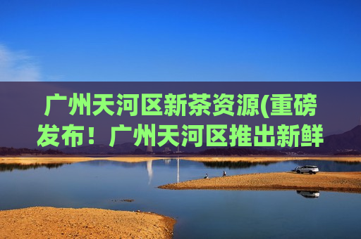 广州天河区新茶资源(重磅发布！广州天河区推出新鲜茶叶，品质绝佳)