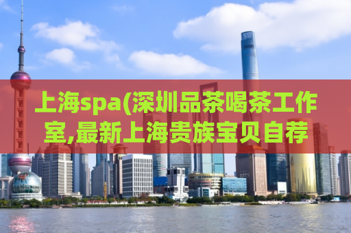 上海spa(深圳品茶喝茶工作室,最新上海贵族宝贝自荐区)