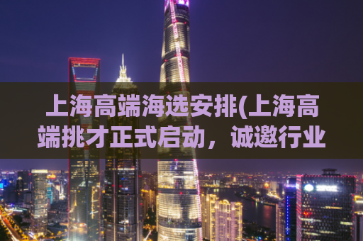 上海高端海选安排(上海高端挑才正式启动，诚邀行业精英！)