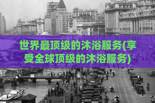 世界最顶级的沐浴服务(享受全球顶级的沐浴服务)