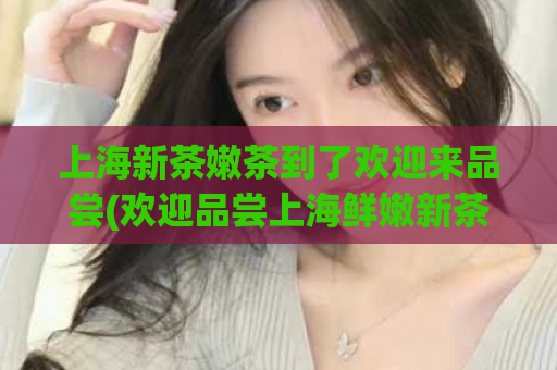 上海新茶嫩茶到了欢迎来品尝(欢迎品尝上海鲜嫩新茶，尝尽清香嫩滑的美好滋味)