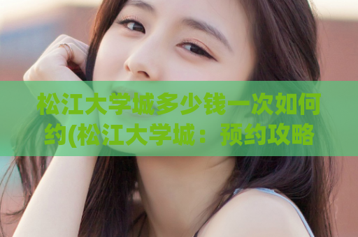 松江大学城多少钱一次如何约(松江大学城：预约攻略全解读)
