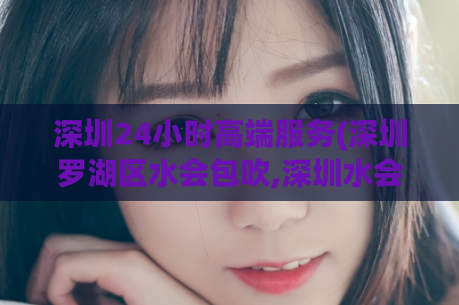 深圳24小时高端服务(深圳罗湖区水会包吹,深圳水会)